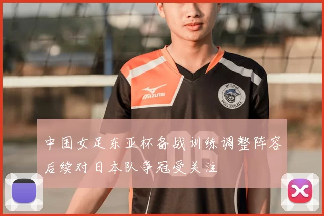 中国女足东亚杯备战训练调整阵容后续对日本队争冠受关注