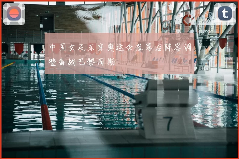 中国女足东京奥运会落幕后阵容调整备战巴黎周期