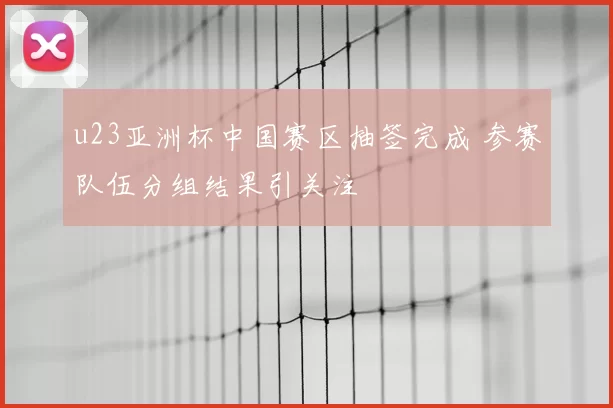 u23亚洲杯中国赛区抽签完成 参赛队伍分组结果引关注