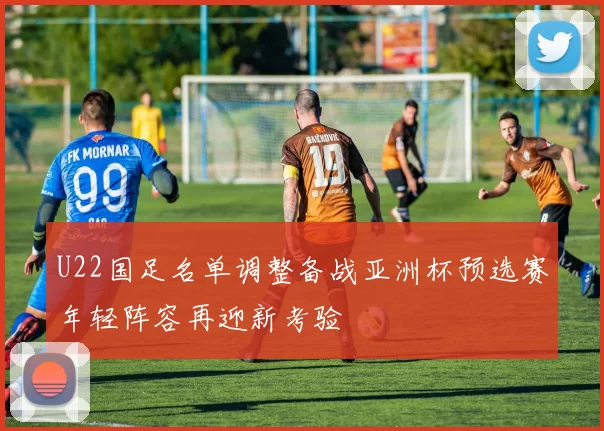 U22国足名单调整备战亚洲杯预选赛年轻阵容再迎新考验