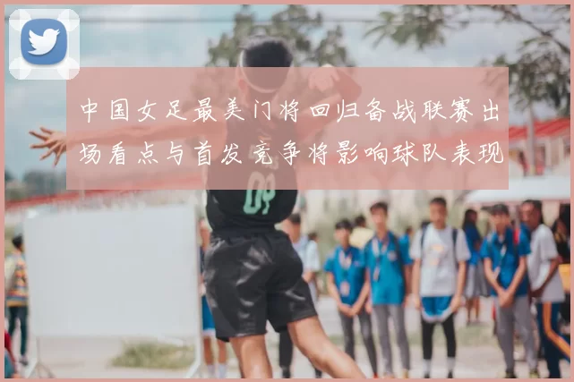 中国女足最美门将回归备战联赛出场看点与首发竞争将影响球队表现