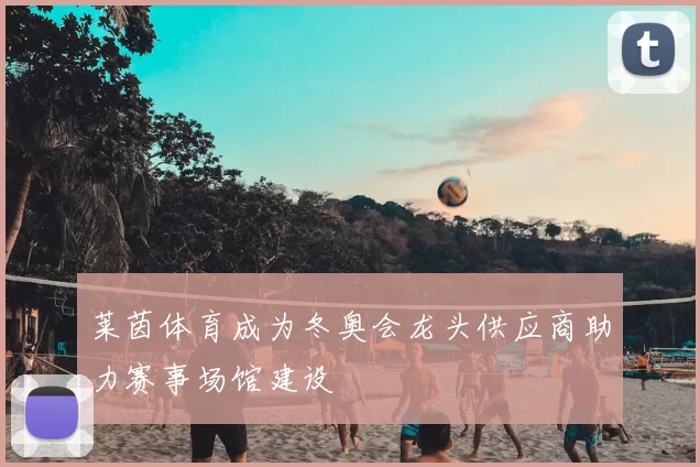 莱茵体育成为冬奥会龙头供应商助力赛事场馆建设