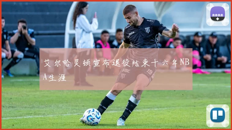 艾尔哈灵顿宣布退役结束十六年NBA生涯