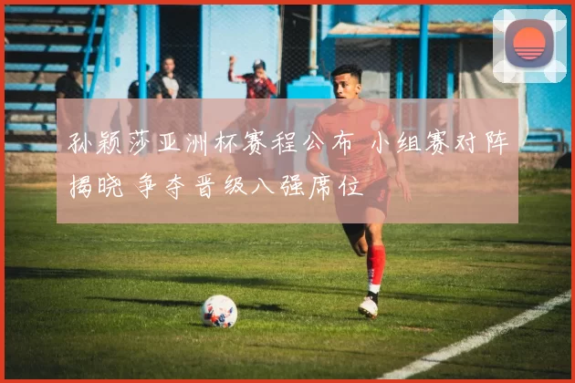 孙颖莎亚洲杯赛程公布 小组赛对阵揭晓 争夺晋级八强席位