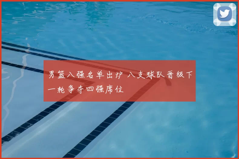 男篮八强名单出炉 八支球队晋级下一轮争夺四强席位