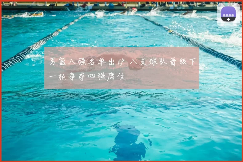 男篮八强名单出炉 八支球队晋级下一轮争夺四强席位