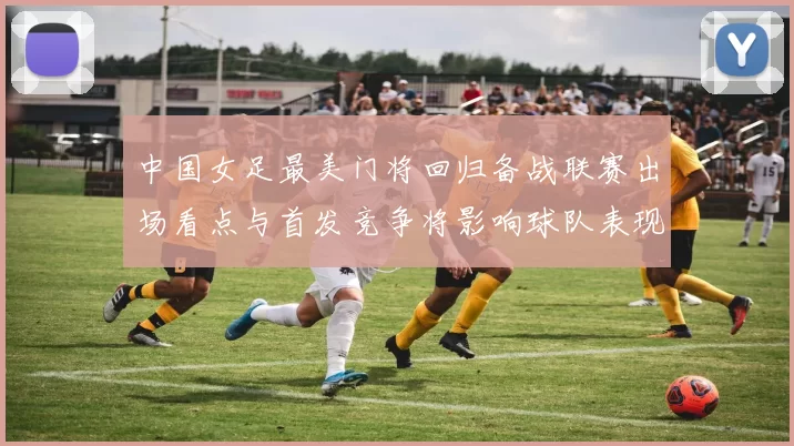 中国女足最美门将回归备战联赛出场看点与首发竞争将影响球队表现
