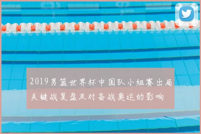 2019男篮世界杯中国队小组赛出局关键战复盘及对备战奥运的影响