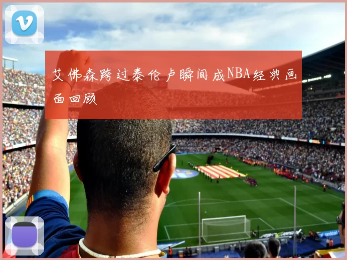 艾佛森跨过泰伦卢瞬间成NBA经典画面回顾