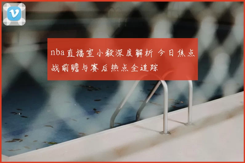 nba直播室小毅深度解析 今日焦点战前瞻与赛后热点全追踪