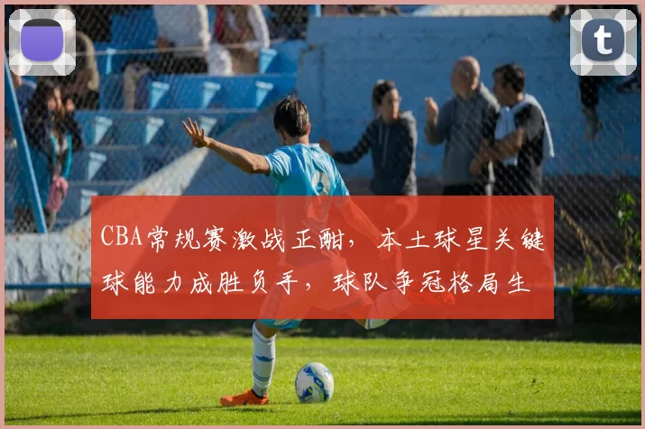 CBA常规赛激战正酣,本土球星关键球能力成胜负手,球队争冠格局生变