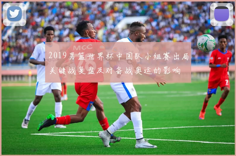 2019男篮世界杯中国队小组赛出局关键战复盘及对备战奥运的影响