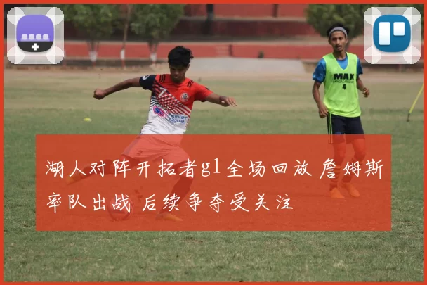 湖人对阵开拓者g1全场回放 詹姆斯率队出战 后续争夺受关注