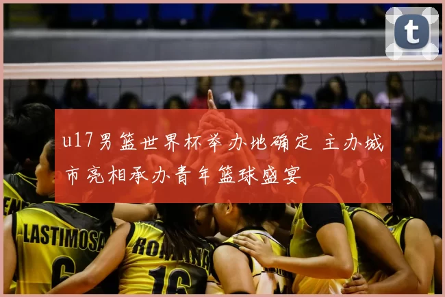 u17男篮世界杯举办地确定 主办城市亮相承办青年篮球盛宴