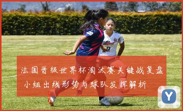 法国晋级世界杯淘汰赛关键战复盘 小组出线形势与球队发挥解析