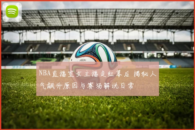 NBA直播室女主播走红幕后 揭秘人气飙升原因与赛场解说日常