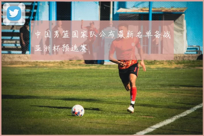 中国男篮国家队公布最新名单备战亚洲杯预选赛