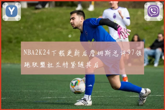 NBA2K24下载更新后詹姆斯总评97领跑联盟杜兰特紧随其后