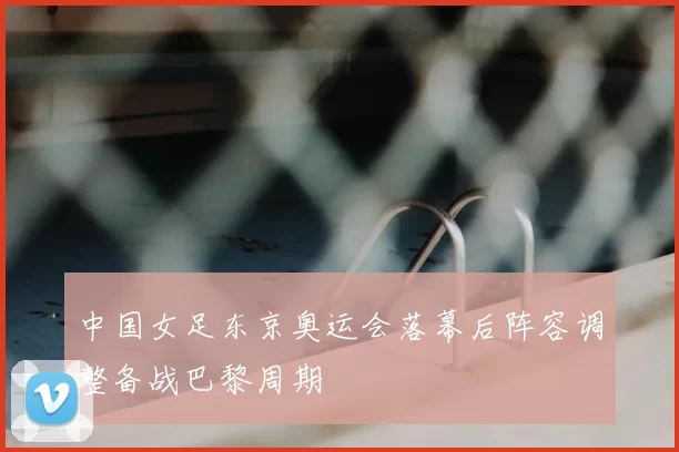 中国女足东京奥运会落幕后阵容调整备战巴黎周期