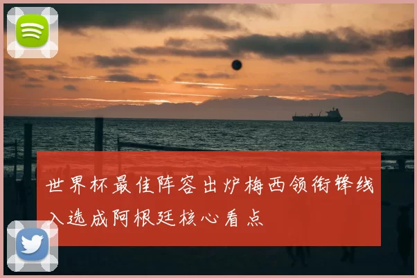 世界杯最佳阵容出炉梅西领衔锋线入选成阿根廷核心看点