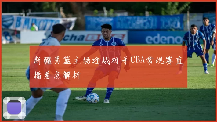 新疆男篮主场迎战对手CBA常规赛直播看点解析