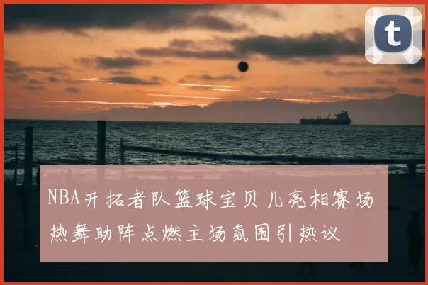 NBA开拓者队篮球宝贝儿亮相赛场 热舞助阵点燃主场氛围引热议