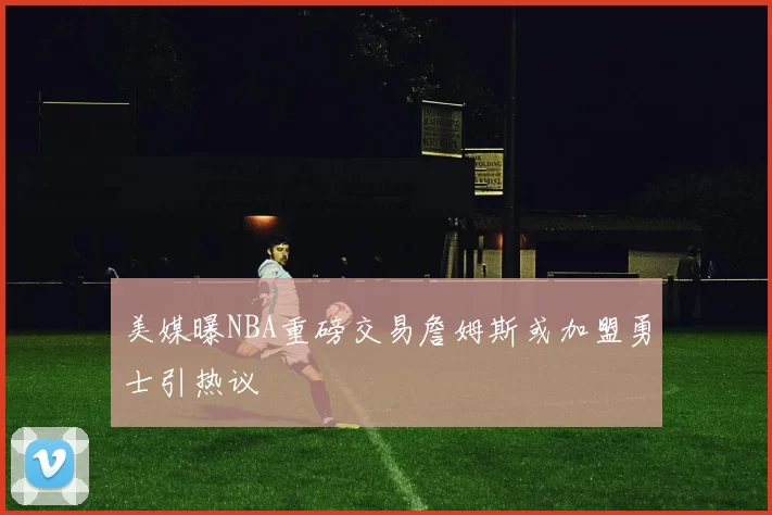 美媒曝NBA重磅交易詹姆斯或加盟勇士引热议