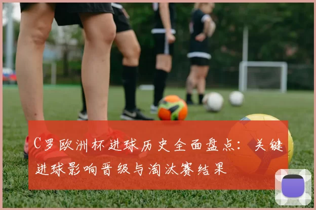 C罗欧洲杯进球历史全面盘点：关键进球影响晋级与淘汰赛结果
