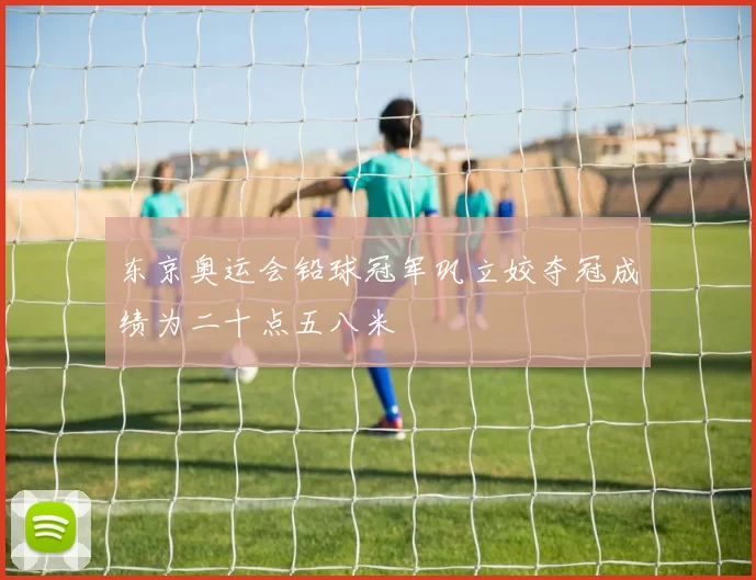 东京奥运会铅球冠军巩立姣夺冠成绩为二十点五八米