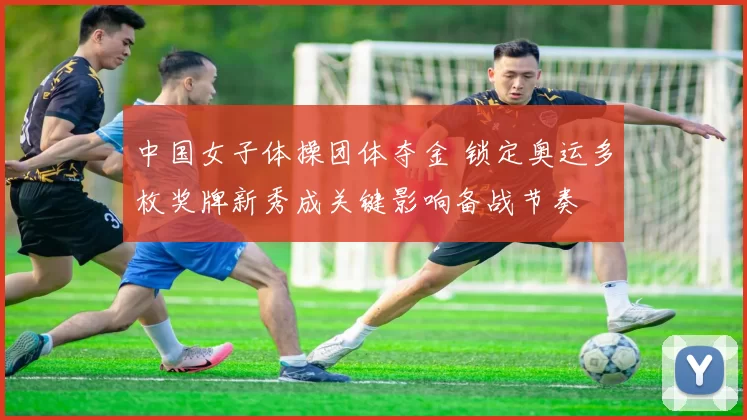 中国女子体操团体夺金 锁定奥运多枚奖牌新秀成关键影响备战节奏