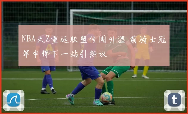 NBA大Z重返联盟传闻升温 前骑士冠军中锋下一站引热议