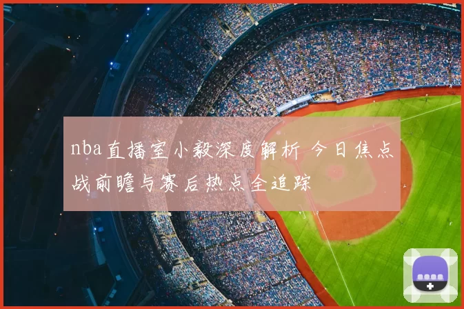 nba直播室小毅深度解析 今日焦点战前瞻与赛后热点全追踪