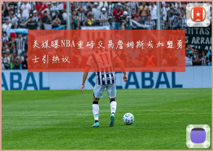 美媒曝NBA重磅交易詹姆斯或加盟勇士引热议