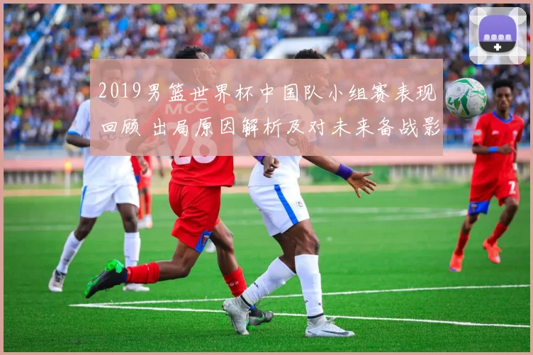 2019男篮世界杯中国队小组赛表现回顾 出局原因解析及对未来备战影响