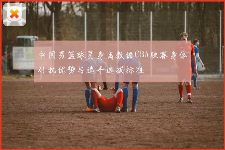 中国男篮球员身高数据CBA联赛身体对抗优势与选手选拔标准