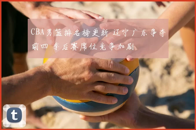 CBA男篮排名榜更新 辽宁广东争夺前四 季后赛席位竞争加剧