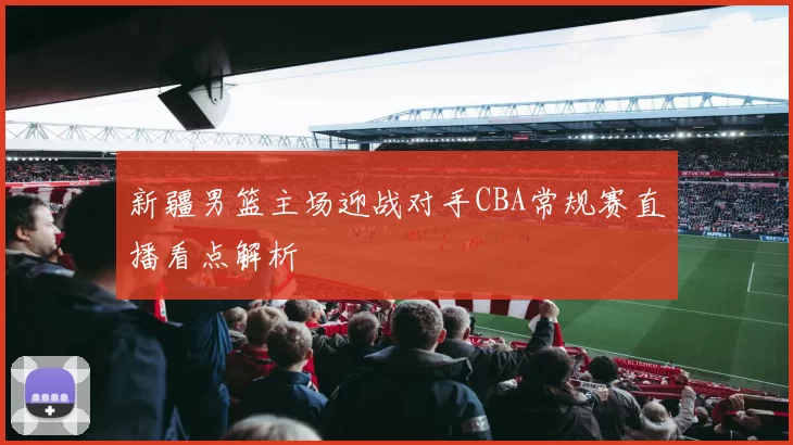 新疆男篮主场迎战对手CBA常规赛直播看点解析