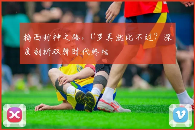 梅西封神之路，C罗真就比不过？深度剖析双骄时代终结