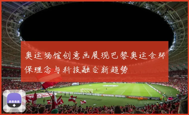 奥运场馆创意画展现巴黎奥运会环保理念与科技融合新趋势