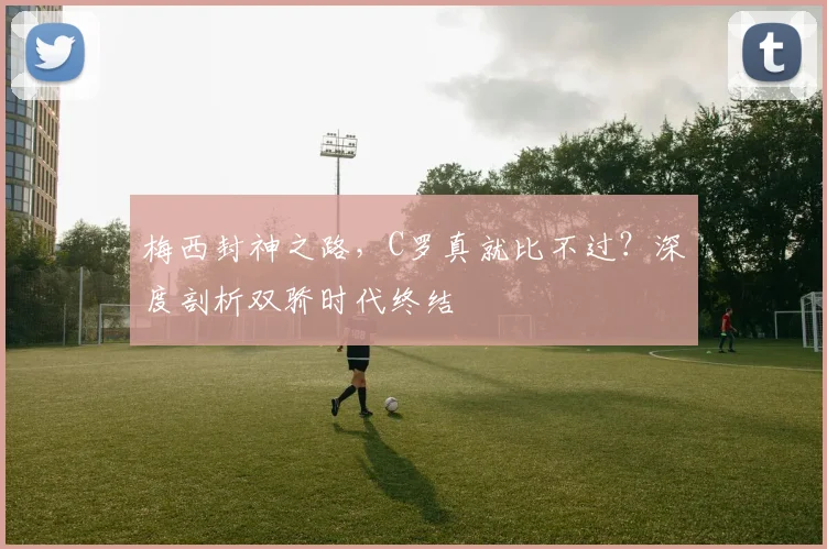 梅西封神之路，C罗真就比不过？深度剖析双骄时代终结