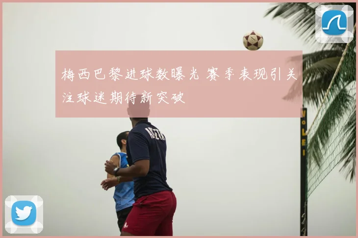 梅西巴黎进球数曝光 赛季表现引关注球迷期待新突破