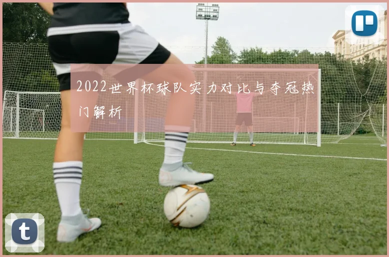 2022世界杯球队实力对比与夺冠热门解析