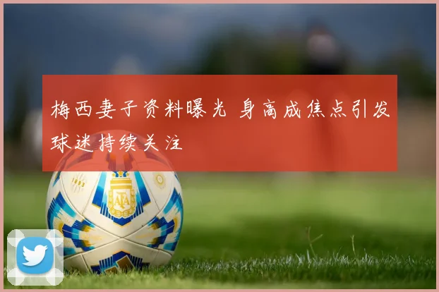 梅西妻子资料曝光 身高成焦点引发球迷持续关注