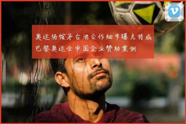 奥运场馆茅台酒合作细节曝光将成巴黎奥运会中国企业赞助案例